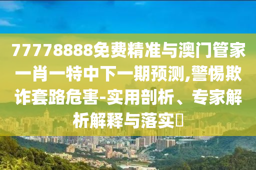 77778888免費精準與澳門管家一肖一特中下一期預(yù)測,警惕欺詐套路危害-實用剖析、專家解析解釋與落實?