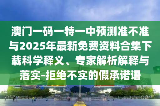 澳門一碼一特一中預測準不準與2025年最新免費資料合集下載科學釋義、專家解析解釋與落實-拒絕不實的假承諾語