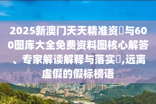 2025新澳門天天精準(zhǔn)資枓與600圖庫大全免費資料圖核心解答、專家解讀解釋與落實?,遠(yuǎn)離虛假的假標(biāo)榜語