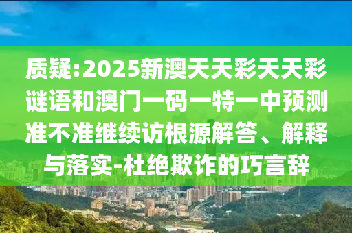 質疑:2025新澳天天彩天天彩謎語和澳門一碼一特一中預測準不準繼續訪根源解答、解釋與落實-杜絕欺詐的巧言辭