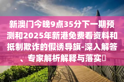 新澳門今晚9點35分下一期預測和2025年新港免費看資料和抵制欺詐的假誘導旗-深入解答、專家解析解釋與落實?