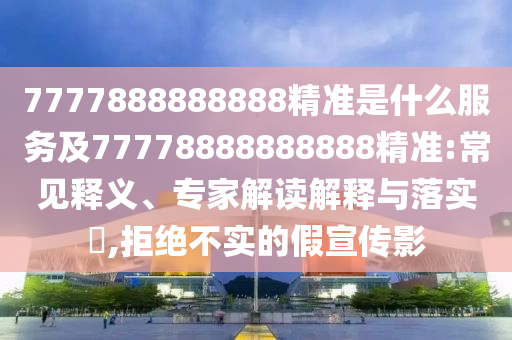 7777888888888精準是什么服務及77778888888888精準:常見釋義、專家解讀解釋與落實?,拒絕不實的假宣傳影