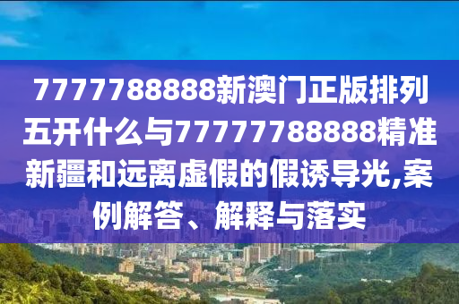 7777788888新澳門正版排列五開什么與77777788888精準新疆和遠離虛假的假誘導光,案例解答、解釋與落實