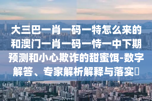 大三巴一肖一碼一特怎么來的和澳門一肖一碼一恃一中下期預測和小心欺詐的甜蜜餌-數字解答、專家解析解釋與落實?