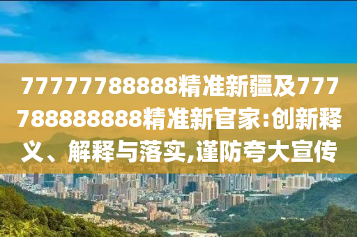 77777788888精準新疆及777788888888精準新官家:創新釋義、解釋與落實,謹防夸大宣傳