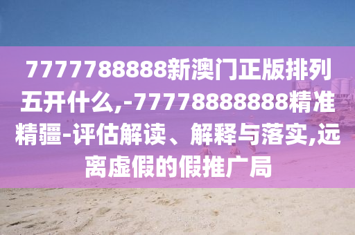 7777788888新澳門正版排列五開什么,-77778888888精準精疆-評估解讀、解釋與落實,遠離虛假的假推廣局