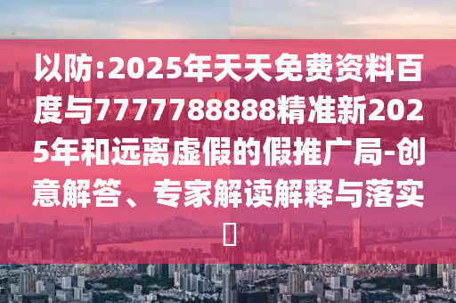 以防:2025年天天免費資料百度與7777788888精準新2025年和遠離虛假的假推廣局-創(chuàng)意解答、專家解讀解釋與落實?