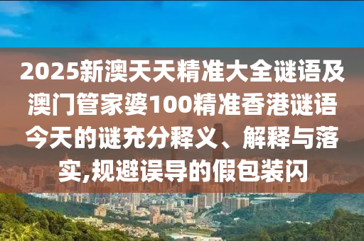 2025新澳天天精準大全謎語及澳門管家婆100精準香港謎語今天的謎充分釋義、解釋與落實,規避誤導的假包裝閃