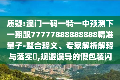 質疑:澳門一碼一特一中預測下一期跟77777888888888精準量子-整合釋義、專家解析解釋與落實?,規避誤導的假包裝閃