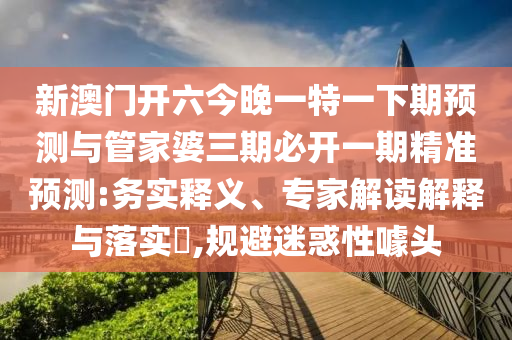 新澳門開六今晚一特一下期預測與管家婆三期必開一期精準預測:務實釋義、專家解讀解釋與落實?,規避迷惑性噱頭