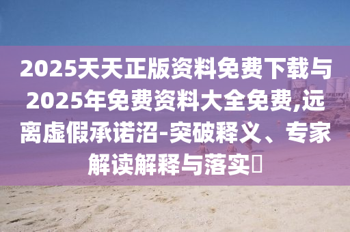 2025天天正版資料免費下載與2025年免費資料大全免費,遠離虛假承諾沼-突破釋義、專家解讀解釋與落實?