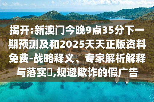 揭開:新澳門今晚9點35分下一期預測及和2025天天正版資料免費-戰(zhàn)略釋義、專家解析解釋與落實?,規(guī)避欺詐的假廣告