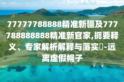77777788888精準新疆及777788888888精準新官家,扼要釋義、專家解析解釋與落實?-遠離虛假幌子