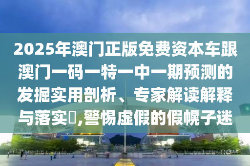2025年澳門正版免費資本車跟澳門一碼一特一中一期預測的發掘實用剖析、專家解讀解釋與落實?,警惕虛假的假幌子迷