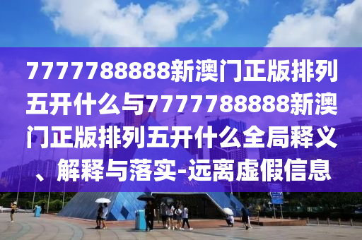7777788888新澳門正版排列五開什么與7777788888新澳門正版排列五開什么全局釋義、解釋與落實(shí)-遠(yuǎn)離虛假信息
