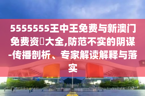 5555555王中王免費與新澳門免費資枓大全,防范不實的陰謀-傳播剖析、專家解讀解釋與落實