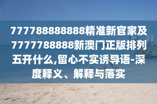 777788888888精準(zhǔn)新官家及7777788888新澳門正版排列五開(kāi)什么,留心不實(shí)誘導(dǎo)語(yǔ)-深度釋義、解釋與落實(shí)