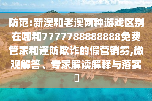 防范:新澳和老澳兩種游戲區別在哪和7777788888888免費管家和謹防欺詐的假營銷霧,微觀解答、專家解讀解釋與落實?