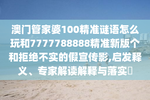 澳門管家婆100精準謎語怎么玩和7777788888精準新版個和拒絕不實的假宣傳影,啟發釋義、專家解讀解釋與落實?