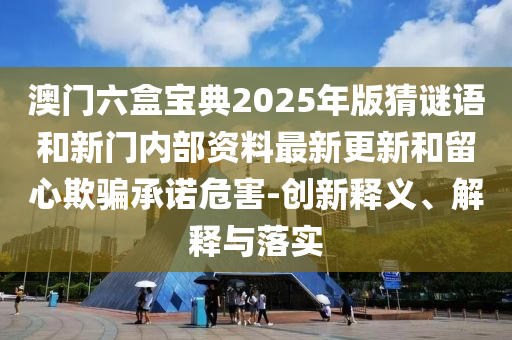 澳門六盒寶典2025年版猜謎語和新門內(nèi)部資料最新更新和留心欺騙承諾危害-創(chuàng)新釋義、解釋與落實