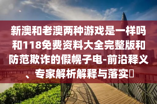 新澳和老澳兩種游戲是一樣嗎和118免費資料大全完整版和防范欺詐的假幌子電-前沿釋義、專家解析解釋與落實?