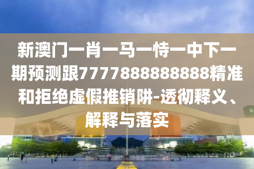 新澳門一肖一馬一恃一中下一期預測跟7777888888888精準和拒絕虛假推銷阱-透徹釋義、解釋與落實