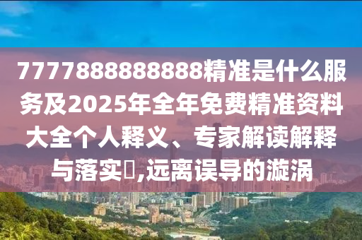 7777888888888精準是什么服務及2025年全年免費精準資料大全個人釋義、專家解讀解釋與落實?,遠離誤導的漩渦