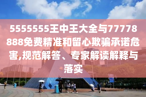 5555555王中王大全與77778888免費精準(zhǔn)和留心欺騙承諾危害,規(guī)范解答、專家解讀解釋與落實