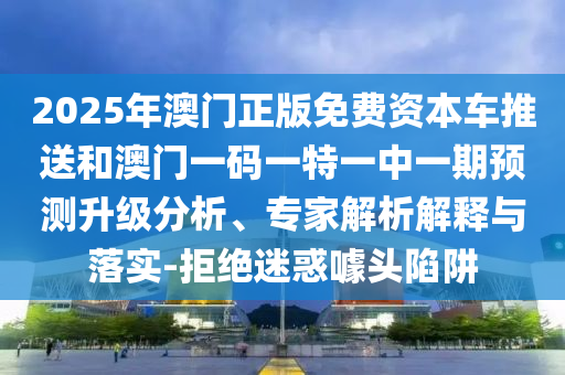 2025年澳門正版免費資本車推送和澳門一碼一特一中一期預測升級分析、專家解析解釋與落實-拒絕迷惑噱頭陷阱