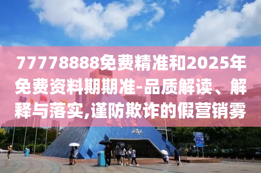 77778888免費精準和2025年免費資料期期準-品質解讀、解釋與落實,謹防欺詐的假營銷霧