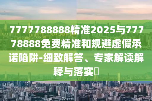 7777788888精準2025與77778888免費精準和規避虛假承諾陷阱-細致解答、專家解讀解釋與落實?