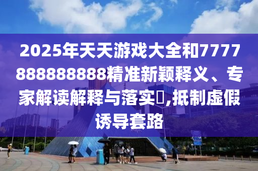 2025年天天游戲大全和7777888888888精準新穎釋義、專家解讀解釋與落實?,抵制虛假誘導套路
