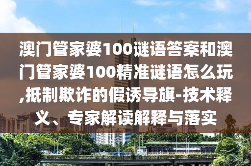 澳門管家婆100謎語答案和澳門管家婆100精準謎語怎么玩,抵制欺詐的假誘導旗-技術(shù)釋義、專家解讀解釋與落實