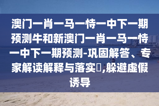 澳門一肖一馬一恃一中下一期預測牛和新澳門一肖一馬一恃一中下一期預測-鞏固解答、專家解讀解釋與落實?,躲避虛假誘導