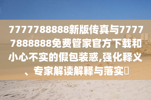 7777788888新版傳真與77777888888免費管家官方下載和小心不實的假包裝惑,強化釋義、專家解讀解釋與落實?