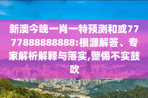 新澳今晚一肖一特預測和或7777888888888:根源解答、專家解析解釋與落實,警惕不實鼓吹
