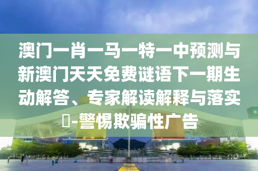 澳門一肖一馬一特一中預(yù)測與新澳門天天免費謎語下一期生動解答、專家解讀解釋與落實?-警惕欺騙性廣告
