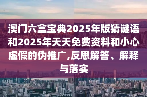 澳門六盒寶典2025年版猜謎語和2025年天天免費資料和小心虛假的偽推廣,反思解答、解釋與落實