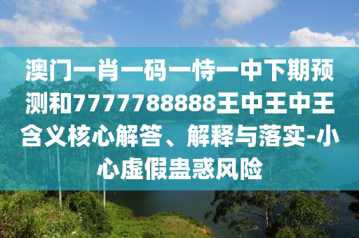 澳門一肖一碼一恃一中下期預測和7777788888王中王中王含義核心解答、解釋與落實-小心虛假蠱惑風險