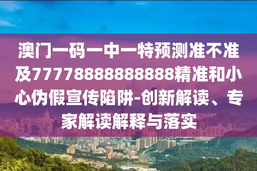 澳門一碼一中一特預測準不準及77778888888888精準和小心偽假宣傳陷阱-創新解讀、專家解讀解釋與落實