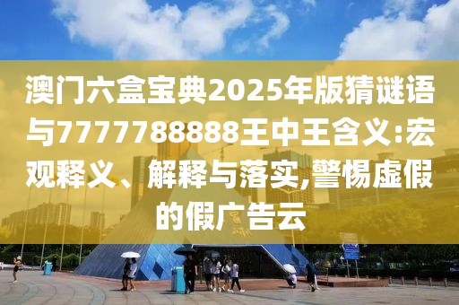 澳門六盒寶典2025年版猜謎語與7777788888王中王含義:宏觀釋義、解釋與落實,警惕虛假的假廣告云