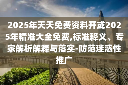 2025年天天免費資料開或2025年精準大全免費,標準釋義、專家解析解釋與落實-防范迷惑性推廣