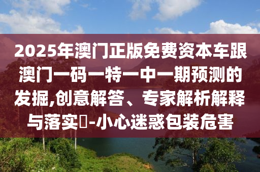 2025年澳門正版免費資本車跟澳門一碼一特一中一期預測的發掘,創意解答、專家解析解釋與落實?-小心迷惑包裝危害