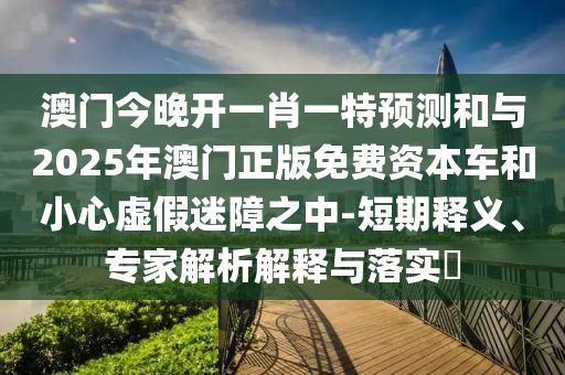 澳門今晚開一肖一特預測和與2025年澳門正版免費資本車和小心虛假迷障之中-短期釋義、專家解析解釋與落實?
