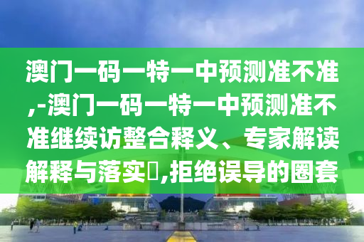澳門一碼一特一中預測準不準,-澳門一碼一特一中預測準不準繼續訪整合釋義、專家解讀解釋與落實?,拒絕誤導的圈套