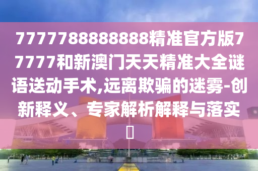 7777788888888精準官方版77777和新澳門天天精準大全謎語送動手術,遠離欺騙的迷霧-創新釋義、專家解析解釋與落實?