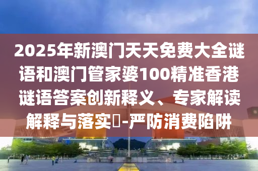 2025年新澳門天天免費大全謎語和澳門管家婆100精準香港謎語答案創新釋義、專家解讀解釋與落實?-嚴防消費陷阱