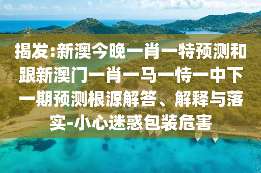 揭發(fā):新澳今晚一肖一特預(yù)測(cè)和跟新澳門(mén)一肖一馬一恃一中下一期預(yù)測(cè)根源解答、解釋與落實(shí)-小心迷惑包裝危害