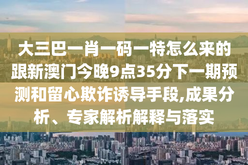 大三巴一肖一碼一特怎么來的跟新澳門今晚9點35分下一期預測和留心欺詐誘導手段,成果分析、專家解析解釋與落實