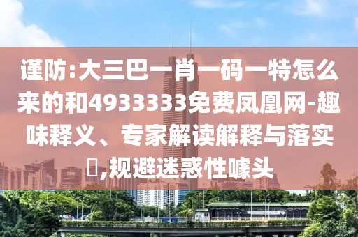 謹(jǐn)防:大三巴一肖一碼一特怎么來的和4933333免費鳳凰網(wǎng)-趣味釋義、專家解讀解釋與落實?,規(guī)避迷惑性噱頭